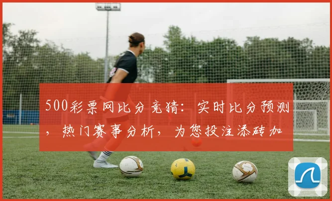 500彩票网比分竞猜：实时比分预测，热门赛事分析，为您投注添砖加瓦，三重福利等你来
