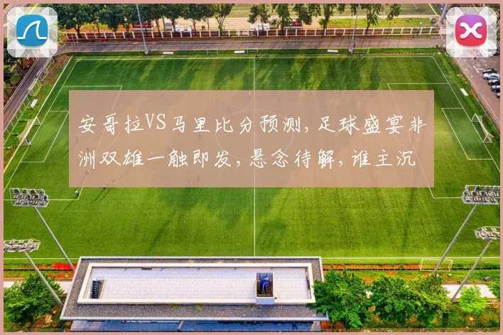 安哥拉VS马里比分预测,足球盛宴非洲双雄一触即发,悬念待解,谁主沉浮